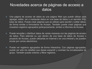 Novedades acerca de páginas de acceso a datosUna página de acceso de datos es una página Web que puede utilizar para agregar, editar, ver o manipular datos en una base de datos o un servidor SQL base de datos. Puede crear páginas que se utilizan para escribir y editar datos, de forma similar a formularios de Access. También puede crear páginas que muestren registros agrupados jerárquicamente, similar a informes de Access.Puede recopilar y distribuir datos de varias maneras con las páginas de acceso de datos. Para además su uso dentro de una base de datos de Access o proyecto de Access, puede utilizarlas en Internet o en una intranet y se pueden enviar por correo electrónico.Puede ver registros agrupados de forma interactiva. Con páginas agrupadas, puede ver sólo los detalles que desee expandir y contraer los encabezados de grupo. También puede ordenar y filtrar registros.