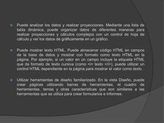 Puede analizar los datos y realizar proyecciones. Mediante una lista de tabla dinámica, puede organizar datos de diferentes maneras para realizar proyecciones y cálculos complejos con un control de hoja de cálculo y ver los datos de gráficamente en un gráfico.Puede mostrar texto HTML. Puede almacenar código HTML en campos de la base de datos y mostrar con formato como texto HTML en la página. Por ejemplo, si un valor en un campo incluye la etiqueta HTML que da formato de texto cursiva (como <i> texto </i>), puede utilizar un control HTML dependiente en la página para mostrar el valor como texto.Utilizar herramientas de diseño familiarizado. En la vista Diseño, puede crear páginas utilizando barras de herramientas, el cuadro de herramientas, temas y otras características que son similares a las herramientas que se utiliza para crear formularios e informes.
