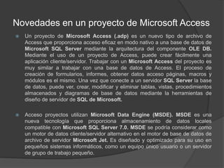 Novedades en un proyecto de Microsoft AccessUn proyecto de Microsoft Access (.adp) es un nuevo tipo de archivo de Access que proporciona acceso eficaz en modo nativo a una base de datos de Microsoft SQL Server mediante la arquitectura del componente OLE DB. Mediante el uso de un proyecto de Access, puede crear fácilmente una aplicación cliente/servidor. Trabajar con un Microsoft Access del proyecto es muy similar a trabajar con una base de datos de Access. El proceso de creación de formularios, informes, obtener datos acceso páginas, macros y módulos es el mismo. Una vez que conecte a un servidor SQL Server la base de datos, puede ver, crear, modificar y eliminar tablas, vistas, procedimientos almacenados y diagramas de base de datos mediante la herramientas de diseño de servidor de SQL de Microsoft.Acceso proyectos utilizan Microsoft Data Engine (MSDE). MSDE es una nueva tecnología que proporciona almacenamiento de datos locales compatible con Microsoft SQL Server 7.0. MSDE se podría considerar como un motor de datos cliente/servidor alternativo en el motor de base de datos de archivo de servidor Microsoft Jet. Es diseñado y optimizado para su uso en pequeños sistemas informáticos, como un equipo único usuario o un servidor de grupo de trabajo pequeño.