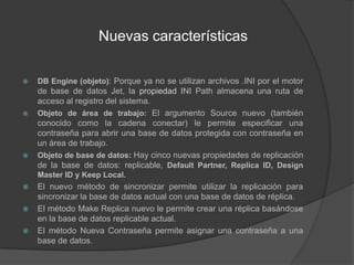 Nuevas característicasDB Engine (objeto): Porque ya no se utilizan archivos .INI por el motor de base de datos Jet, la propiedad INI Path almacena una ruta de acceso al registro del sistema.Objeto de área de trabajo: El argumento Source nuevo (también conocido como la cadena conectar) le permite especificar una contraseña para abrir una base de datos protegida con contraseña en un área de trabajo.Objeto de base de datos: Hay cinco nuevas propiedades de replicación de la base de datos: replicable, Default Partner, Replica ID, DesignMaster ID y Keep Local.El nuevo método de sincronizar permite utilizar la replicación para sincronizar la base de datos actual con una base de datos de réplica.El método Make Replica nuevo le permite crear una réplica basándose en la base de datos replicable actual.El método Nueva Contraseña permite asignar una contraseña a una base de datos.