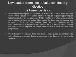 Novedades acerca de trabajar con datos y diseños de bases de datosPuede utilizar el bloqueo por registros. Un Microsoft Access la base de datos ahora admite bloqueo por registros, además a bloqueo de página (que bloquea todos los registros en una página de 4 KB). Habilitar el nivel de bloqueo con la nueva opción de base de datos, Abrir bases de datos usando bloqueo por registros . Para ver esta opción, haga clic en Opciones en el menú Herramientas y, a continuación, haga clic en la ficha Avanzadas . El nivel real que se utiliza depende de cómo tener acceso a base de datos está programado.Puede buscar y reemplazar datos más flexible. Ahora puede mover libremente entre el cuadro de diálogo Buscar y reemplazar y los datos en la vista o en la ventana.