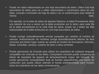 Puede ver datos relacionados en una hoja secundaria de datos. Utilice una hoja secundaria de datos para ver y editar relacionados o combinados datos en una tabla, consulta o formulario de hoja de datos o en un subformulario todo desde la misma vista.Por ejemplo, en la base de datos de ejemplo Neptuno, la tabla Proveedores tiene una relación de uno a varios con la tabla productos; por lo tanto, para cada fila de la tabla proveedores en la vista Hoja de datos, puede ver y editar las filas relacionadas de la tabla productos en una hoja secundaria de datos.Puede corregir automáticamente errores causados por cambiar el nombre de campos. Autocorrección de nombres corrige automáticamente efectos de lado comunes que tienen lugar cuando se cambia el nombre de formularios, informes, tablas, consultas, campos, cuadros de texto u otros controles.Puede aprovechar de Unicode para utilizar los caracteres de cualquier lenguaje compatible con Unicode en los datos. Compresión Unicode puede compensar el efecto de requisitos de espacio de almacenamiento mayor del Unicode. Se puede aprovechar compatibilidad dual de fuentes especificando una fuente de sustitución que puede utilizar además la fuente predeterminada para mostrar todos los caracteres de los datos correctamente.