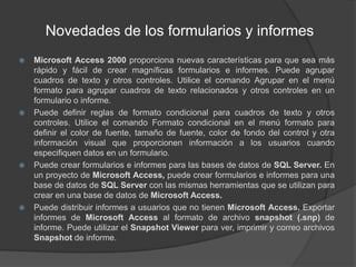 Novedades de los formularios y informesMicrosoft Access 2000 proporciona nuevas características para que sea más rápido y fácil de crear magníficas formularios e informes. Puede agrupar cuadros de texto y otros controles. Utilice el comando Agrupar en el menú formato para agrupar cuadros de texto relacionados y otros controles en un formulario o informe.Puede definir reglas de formato condicional para cuadros de texto y otros controles. Utilice el comando Formato condicional en el menú formato para definir el color de fuente, tamaño de fuente, color de fondo del control y otra información visual que proporcionen información a los usuarios cuando especifiquen datos en un formulario.Puede crear formularios e informes para las bases de datos de SQL Server. En un proyecto de Microsoft Access, puede crear formularios e informes para una base de datos de SQL Server con las mismas herramientas que se utilizan para crear en una base de datos de Microsoft Access.Puede distribuir informes a usuarios que no tienen Microsoft Access. Exportar informes de Microsoft Access al formato de archivo snapshot (.snp) de informe. Puede utilizar el Snapshot Viewer para ver, imprimir y correo archivos Snapshot de informe.