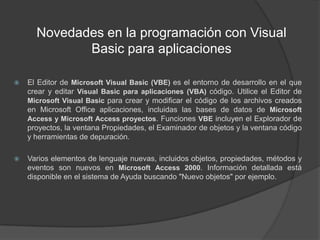 Novedades en la programación con Visual Basic para aplicacionesEl Editor de Microsoft Visual Basic (VBE) es el entorno de desarrollo en el que crear y editar Visual Basic para aplicaciones (VBA) código. Utilice el Editor de Microsoft Visual Basic para crear y modificar el código de los archivos creados en Microsoft Office aplicaciones, incluidas las bases de datos de Microsoft Access y Microsoft Access proyectos. Funciones VBE incluyen el Explorador de proyectos, la ventana Propiedades, el Examinador de objetos y la ventana código y herramientas de depuración.Varios elementos de lenguaje nuevas, incluidos objetos, propiedades, métodos y eventos son nuevos en Microsoft Access 2000. Información detallada está disponible en el sistema de Ayuda buscando "Nuevo objetos" por ejemplo.