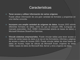 CaracterísticasTener acceso y utilizar información de varios orígenes	Puede utilizar información de una gran variedad de formatos y programas en una interfaz conocida.Incorpore una amplia variedad de orígenes de datos. Access 2003 admite diferentes formatos de datos, entre los que se incluyen XML (Lenguaje de marcado extensible), OLE, ODBC (Conectividad abierta de bases de datos) y Microsoft Windows SharePoint Services.Vincule sistemas empresariales. Puede vincular tablas para tener acceso a datos de varias bases de datos a la vez en los formularios, informes y páginas de acceso a datos de Access 2003. Puede vincular tablas de otras bases de datos de Access, hojas de cálculo de Microsoft Excel, orígenes de datos ODBC, bases de datos de Microsoft SQL Server y otros orígenes de datos.