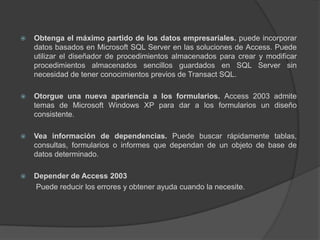 Obtenga el máximo partido de los datos empresariales. puede incorporar datos basados en Microsoft SQL Server en las soluciones de Access. Puede utilizar el diseñador de procedimientos almacenados para crear y modificar procedimientos almacenados sencillos guardados en SQL Server sin necesidad de tener conocimientos previos de Transact SQL.Otorgue una nueva apariencia a los formularios. Access 2003 admite temas de Microsoft Windows XP para dar a los formularios un diseño consistente.Vea información de dependencias. Puede buscar rápidamente tablas, consultas, formularios o informes que dependan de un objeto de base de datos determinado.Depender de Access 2003	 Puede reducir los errores y obtener ayuda cuando la necesite.