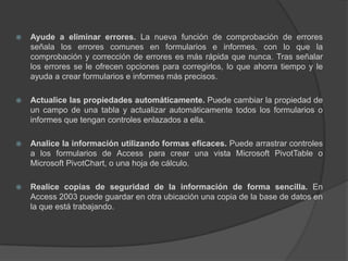 Ayude a eliminar errores. La nueva función de comprobación de errores señala los errores comunes en formularios e informes, con lo que la comprobación y corrección de errores es más rápida que nunca. Tras señalar los errores se le ofrecen opciones para corregirlos, lo que ahorra tiempo y le ayuda a crear formularios e informes más precisos.Actualice las propiedades automáticamente. Puede cambiar la propiedad de un campo de una tabla y actualizar automáticamente todos los formularios o informes que tengan controles enlazados a ella.Analice la información utilizando formas eficaces. Puede arrastrar controles a los formularios de Access para crear una vista Microsoft PivotTable o Microsoft PivotChart, o una hoja de cálculo.Realice copias de seguridad de la información de forma sencilla. En Access 2003 puede guardar en otra ubicación una copia de la base de datos en la que está trabajando.