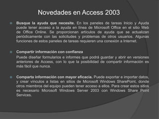 Novedades en Access 2003Busque la ayuda que necesite. En los paneles de tareas Inicio y Ayuda puede tener acceso a la ayuda en línea de Microsoft Office en el sitio Web de Office Online. Se proporcionan artículos de ayuda que se actualizan periódicamente con las solicitudes y problemas de otros usuarios. Algunas funciones de estos paneles de tareas requieren una conexión a Internet.Compartir información con confianza	Puede diseñar formularios e informes que podrá guardar y abrir en versiones anteriores de Access, con lo que la posibilidad de compartir información es más fácil que nunca.Comparta información con mayor eficacia. Puede exportar e importar datos, y crear vínculos a listas en sitios de Microsoft Windows SharePoint, donde otros miembros del equipo pueden tener acceso a ellos. Para crear estos sitios es necesario Microsoft Windows Server 2003 con Windows Share Point Services.