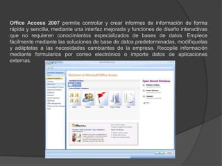Office Access 2007 permite controlar y crear informes de información de forma rápida y sencilla, mediante una interfaz mejorada y funciones de diseño interactivas que no requieren conocimientos especializados de bases de datos. Empiece fácilmente mediante las soluciones de base de datos predeterminadas, modifíquelas y adáptelas a las necesidades cambiantes de la empresa. Recopile información mediante formularios por correo electrónico o importe datos de aplicaciones externas. 