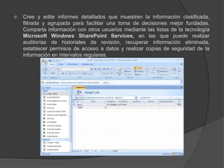 Cree y edite informes detallados que muestren la información clasificada, filtrada y agrupada para facilitar una toma de decisiones mejor fundadas. Comparta información con otros usuarios mediante las listas de la tecnología Microsoft Windows SharePoint Services, en las que puede realizar auditorías de historiales de revisión, recuperar información eliminada, establecer permisos de acceso a datos y realizar copias de seguridad de la información en intervalos regulares.