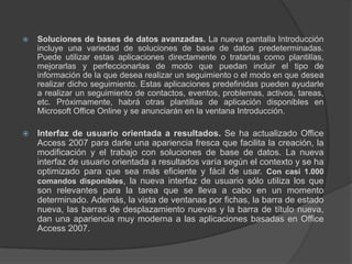Soluciones de bases de datos avanzadas. La nueva pantalla Introducción incluye una variedad de soluciones de base de datos predeterminadas. Puede utilizar estas aplicaciones directamente o tratarlas como plantillas, mejorarlas y perfeccionarlas de modo que puedan incluir el tipo de información de la que desea realizar un seguimiento o el modo en que desea realizar dicho seguimiento. Estas aplicaciones predefinidas pueden ayudarle a realizar un seguimiento de contactos, eventos, problemas, activos, tareas, etc. Próximamente, habrá otras plantillas de aplicación disponibles en Microsoft Office Online y se anunciarán en la ventana Introducción.Interfaz de usuario orientada a resultados. Se ha actualizado Office Access 2007 para darle una apariencia fresca que facilita la creación, la modificación y el trabajo con soluciones de base de datos. La nueva interfaz de usuario orientada a resultados varía según el contexto y se ha optimizado para que sea más eficiente y fácil de usar. Con casi 1.000 comandos disponibles, la nueva interfaz de usuario sólo utiliza los que son relevantes para la tarea que se lleva a cabo en un momento determinado. Además, la vista de ventanas por fichas, la barra de estado nueva, las barras de desplazamiento nuevas y la barra de título nueva, dan una apariencia muy moderna a las aplicaciones basadas en Office Access 2007.