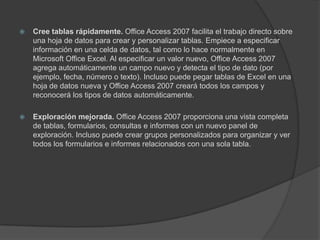 Cree tablas rápidamente. Office Access 2007 facilita el trabajo directo sobre una hoja de datos para crear y personalizar tablas. Empiece a especificar información en una celda de datos, tal como lo hace normalmente en Microsoft Office Excel. Al especificar un valor nuevo, Office Access 2007 agrega automáticamente un campo nuevo y detecta el tipo de dato (por ejemplo, fecha, número o texto). Incluso puede pegar tablas de Excel en una hoja de datos nueva y Office Access 2007 creará todos los campos y reconocerá los tipos de datos automáticamente.Exploración mejorada. Office Access 2007 proporciona una vista completa de tablas, formularios, consultas e informes con un nuevo panel de exploración. Incluso puede crear grupos personalizados para organizar y ver todos los formularios e informes relacionados con una sola tabla.