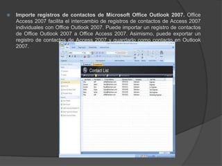 Importe registros de contactos de Microsoft Office Outlook 2007. Office Access 2007 facilita el intercambio de registros de contactos de Access 2007 individuales con Office Outlook 2007. Puede importar un registro de contactos de Office Outlook 2007 a Office Access 2007. Asimismo, puede exportar un registro de contactos de Access 2007 y guardarlo como contacto en Outlook 2007.