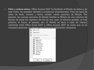 Filtre y ordene datos. Office Access 2007 ha facilitado el filtrado de datos y, de este modo, ha aportado claridad a cuestiones empresariales. Para los tipos de datos de texto, número y fecha, existen varias opciones de filtrado. Por ejemplo, las nuevas opciones de filtrado facilitan el filtrado de una columna de fechas de todos los registros del día de hoy, ayer, la semana pasada, el mes próximo, el futuro, el pasado, etc. El filtrado se lleva a cabo de manera coherente entre Office Excel 2007 y Office Access 2007 de modo que no es necesario aprender un método para buscar la información necesaria.