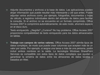 Adjunte documentos y archivos a la base de datos. Las aplicaciones pueden alojar información que puede resultar más interesante y útil que antes. Puede adjuntar varios archivos como, por ejemplo, fotografías, documentos u hojas de cálculo, a registros individuales dentro del almacén de datos para facilitar la consulta. Si el archivo no se encuentra en un formato comprimido, Office Access 2007 lo comprimirá automáticamente; de este modo, ahorrará espacio en el disco duro.	Texto enriquecido. ¿Negrita? ¿Cursiva? No hay problema. Office Access 2007 proporciona compatibilidad de texto enriquecido para los datos almacenados en tablas.Trabaje con campos de varios valores. Office Access 2007 admite tipos de datos complejos, de modo que puede crear columnas que acepten más de un valor por celda. Por ejemplo, si asigna una tarea a más de una persona, podrá incluir ambos nombres en la celda. La tecnología Windows SharePoint Services es compatible con estos tipos de datos complejos que ayudan a garantizar la simetría de datos entre los almacenes de datos locales y basados en Web.