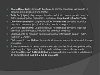 Objeto Recordset: El método GetRowsle permite recuperar las filas de un conjunto de registros en una matriz.TableDef (objeto):Hay tres propiedades definición nuevas para la base de datos de replicación: replicación, replicable, Keep Local y ConflictTable.Objeto de contenedor: La propiedad AllPermissionsdevuelve todos los permisos para un objeto, incluidos los permisos de grupo.Objeto de documento: La propiedad AllPermissionsdevuelve todos los permisos para un objeto, incluidos los permisos de grupo.El documento de resumen permite almacenar información como "Título", "Subject" y "Autor".El documento UserDefinedle permite almacenar las propiedades definidas por el usuario.Todos los objetos: Si desea quitar el soporte para las funciones, propiedades, métodos y los objetos obsoletos, puede establecer una referencia a la biblioteca Microsoft DAO 3.0 Objecty quite cualquier referencia a la biblioteca de compatibilidad DAO 2.5 y 3.0 de Microsoft. 
