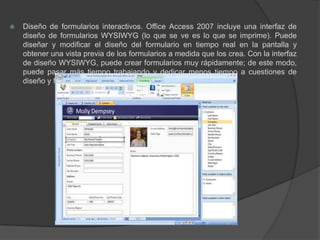 Diseño de formularios interactivos. Office Access 2007 incluye una interfaz de diseño de formularios WYSIWYG (lo que se ve es lo que se imprime). Puede diseñar y modificar el diseño del formulario en tiempo real en la pantalla y obtener una vista previa de los formularios a medida que los crea. Con la interfaz de diseño WYSIWYG, puede crear formularios muy rápidamente; de este modo, puede pasar más tiempo trabajando y dedicar menos tiempo a cuestiones de diseño y formato.