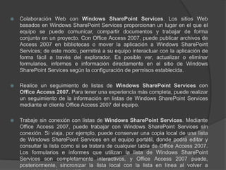 Colaboración Web con Windows SharePoint Services. Los sitios Web basados en Windows SharePoint Services proporcionan un lugar en el que el equipo se puede comunicar, compartir documentos y trabajar de forma conjunta en un proyecto. Con Office Access 2007, puede publicar archivos de Access 2007 en bibliotecas o mover la aplicación a Windows SharePoint Services; de este modo, permitirá a su equipo interactuar con la aplicación de forma fácil a través del explorador. Es posible ver, actualizar o eliminar formularios, informes e información directamente en el sitio de Windows SharePoint Services según la configuración de permisos establecida.Realice un seguimiento de listas de Windows SharePoint Servicescon Office Access 2007. Para tener una experiencia más completa, puede realizar un seguimiento de la información en listas de Windows SharePoint Services mediante el cliente Office Access 2007 del equipo.Trabaje sin conexión con listas de Windows SharePoint Services. Mediante Office Access 2007, puede trabajar con Windows SharePoint Services sin conexión. Si viaja, por ejemplo, puede conservar una copia local de una lista de Windows SharePoint Services en el equipo portátil, donde podrá editar y consultar la lista como si se tratara de cualquier tabla de Office Access 2007. Los formularios e informes que utilizan la lista de Windows SharePoint Services son completamente interactivos, y Office Access 2007 puede, posteriormente, sincronizar la lista local con la lista en línea al volver a conectar el equipo portátil.