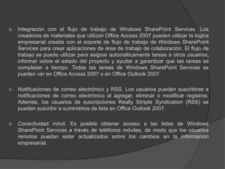 Integración con el flujo de trabajo de Windows SharePoint Services. Los creadores de materiales que utilizan Office Access 2007 pueden utilizar la lógica empresarial creada con el soporte de flujo de trabajo de Windows SharePoint Services para crear aplicaciones de área de trabajo de colaboración. El flujo de trabajo se puede utilizar para asignar automáticamente tareas a otros usuarios, informar sobre el estado del proyecto y ayudar a garantizar que las tareas se completan a tiempo. Todas las tareas de Windows SharePoint Services se pueden ver en Office Access 2007 o en Office Outlook 2007.Notificaciones de correo electrónico y RSS. Los usuarios pueden suscribirse a notificaciones de correo electrónico al agregar, eliminar o modificar registros. Además, los usuarios de suscripciones Really Simple Syndication (RSS) se pueden suscribir a suministros de lista en Office Outlook 2007.Conectividad móvil. Es posible obtener acceso a las listas de Windows SharePoint Services a través de teléfonos móviles, de modo que los usuarios remotos puedan estar actualizados sobre los cambios en la información empresarial.