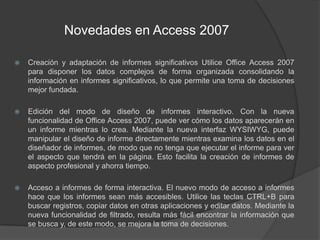 Novedades en Access 2007Creación y adaptación de informes significativos Utilice Office Access 2007 para disponer los datos complejos de forma organizada consolidando la información en informes significativos, lo que permite una toma de decisiones mejor fundada.Edición del modo de diseño de informes interactivo. Con la nueva funcionalidad de Office Access 2007, puede ver cómo los datos aparecerán en un informe mientras lo crea. Mediante la nueva interfaz WYSIWYG, puede manipular el diseño de informe directamente mientras examina los datos en el diseñador de informes, de modo que no tenga que ejecutar el informe para ver el aspecto que tendrá en la página. Esto facilita la creación de informes de aspecto profesional y ahorra tiempo.Acceso a informes de forma interactiva. El nuevo modo de acceso a informes hace que los informes sean más accesibles. Utilice las teclas CTRL+B para buscar registros, copiar datos en otras aplicaciones y editar datos. Mediante la nueva funcionalidad de filtrado, resulta más fácil encontrar la información que se busca y, de este modo, se mejora la toma de decisiones.