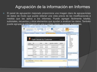 Agrupación de la información en InformesEl panel de agrupación mejorado proporciona una imagen clara de agrupaciones de datos de modo que puede obtener una vista previa de las modificaciones a medida que las aplica a los informes. Puede agregar fácilmente totales, subtotales, recuentos y otros elementos que ayudan a analizar los datos. También puede agrupar la información en una o varias capas y agregar subtotales.