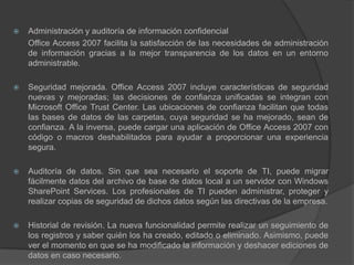 Administración y auditoría de información confidencial	Office Access 2007 facilita la satisfacción de las necesidades de administración de información gracias a la mejor transparencia de los datos en un entorno administrable.Seguridad mejorada. Office Access 2007 incluye características de seguridad nuevas y mejoradas; las decisiones de confianza unificadas se integran con Microsoft Office Trust Center. Las ubicaciones de confianza facilitan que todas las bases de datos de las carpetas, cuya seguridad se ha mejorado, sean de confianza. A la inversa, puede cargar una aplicación de Office Access 2007 con código o macros deshabilitados para ayudar a proporcionar una experiencia segura.Auditoría de datos. Sin que sea necesario el soporte de TI, puede migrar fácilmente datos del archivo de base de datos local a un servidor con Windows SharePoint Services. Los profesionales de TI pueden administrar, proteger y realizar copias de seguridad de dichos datos según las directivas de la empresa.Historial de revisión. La nueva funcionalidad permite realizar un seguimiento de los registros y saber quién los ha creado, editado o eliminado. Asimismo, puede ver el momento en que se ha modificado la información y deshacer ediciones de datos en caso necesario.