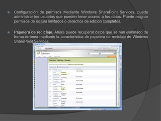 Configuración de permisos Mediante Windows SharePoint Services, puede administrar los usuarios que pueden tener acceso a los datos. Puede asignar permisos de lectura limitados o derechos de edición completos.Papelera de reciclaje. Ahora puede recuperar datos que se han eliminado de forma errónea mediante la característica de papelera de reciclaje de Windows SharePoint Services.