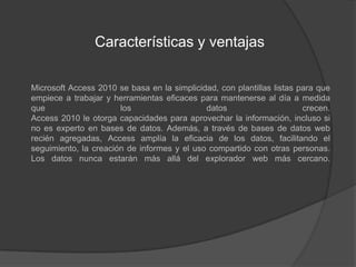 Características y ventajas	Microsoft Access 2010 se basa en la simplicidad, con plantillas listas para que empiece a trabajar y herramientas eficaces para mantenerse al día a medida que los datos crecen.Access 2010 le otorga capacidades para aprovechar la información, incluso si no es experto en bases de datos. Además, a través de bases de datos web recién agregadas, Access amplía la eficacia de los datos, facilitando el seguimiento, la creación de informes y el uso compartido con otras personas. Los datos nunca estarán más allá del explorador web más cercano.