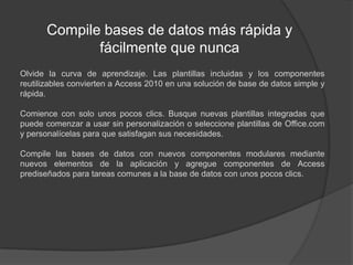 Compile bases de datos más rápida y fácilmente que nuncaOlvide la curva de aprendizaje. Las plantillas incluidas y los componentes reutilizables convierten a Access 2010 en una solución de base de datos simple y rápida.Comience con solo unos pocos clics. Busque nuevas plantillas integradas que puede comenzar a usar sin personalización o seleccione plantillas de Office.com y personalícelas para que satisfagan sus necesidades.Compile las bases de datos con nuevos componentes modulares mediante nuevos elementos de la aplicación y agregue componentes de Access prediseñados para tareas comunes a la base de datos con unos pocos clics.