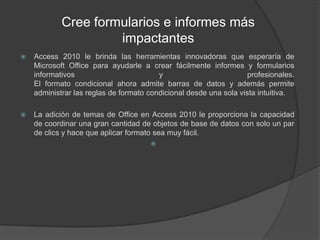 Cree formularios e informes más impactantesAccess 2010 le brinda las herramientas innovadoras que esperaría de Microsoft Office para ayudarle a crear fácilmente informes y formularios informativos y profesionales.El formato condicional ahora admite barras de datos y además permite administrar las reglas de formato condicional desde una sola vista intuitiva.La adición de temas de Office en Access 2010 le proporciona la capacidad de coordinar una gran cantidad de objetos de base de datos con solo un par de clics y hace que aplicar formato sea muy fácil.
