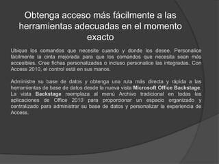 Obtenga acceso más fácilmente a las herramientas adecuadas en el momento exactoUbique los comandos que necesite cuando y donde los desee. Personalice fácilmente la cinta mejorada para que los comandos que necesita sean más accesibles. Cree fichas personalizadas o incluso personalice las integradas. Con Access 2010, el control está en sus manos.Administre su base de datos y obtenga una ruta más directa y rápida a las herramientas de base de datos desde la nueva vista Microsoft Office Backstage. La vista Backstage reemplaza al menú Archivo tradicional en todas las aplicaciones de Office 2010 para proporcionar un espacio organizado y centralizado para administrar su base de datos y personalizar la experiencia de Access.