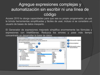 Agregue expresiones complejas y automatización sin escribir ni una línea de códigoAccess 2010 le otorga capacidades para que sea su propio programador, ya que le brinda herramientas simplificadas y fáciles de usar, incluso si se considera un usuario de bases de datos inexperto.El Generador de expresiones mejorado simplifica enormemente las fórmulas y expresiones con IntelliSense. Reduzca los errores y pase más tiempo concentrado en desarrollar la base de datos.