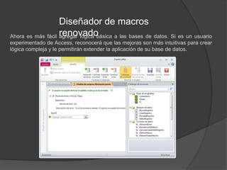 Diseñador de macros renovadoAhora es más fácil agregar lógica básica a las bases de datos. Si es un usuario experimentado de Access, reconocerá que las mejoras son más intuitivas para crear lógica compleja y le permitirán extender la aplicación de su base de datos.