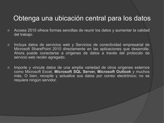 Obtenga una ubicación central para los datosAccess 2010 ofrece formas sencillas de reunir los datos y aumentar la calidad del trabajo.Incluya datos de servicios web y Servicios de conectividad empresarial de Microsoft SharePoint 2010 directamente en las aplicaciones que desarrolle. Ahora puede conectarse a orígenes de datos a través del protocolo de servicio web recién agregado.Importe y vincule datos de una amplia variedad de otros orígenes externos como Microsoft Excel, Microsoft SQL Server, Microsoft Outlook y muchos más. O bien, recopile y actualice sus datos por correo electrónico; no se requiere ningún servidor.