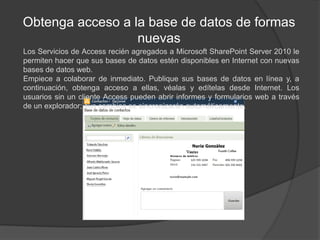 Obtenga acceso a la base de datos de formas nuevasLos Servicios de Access recién agregados a Microsoft SharePoint Server 2010 le permiten hacer que sus bases de datos estén disponibles en Internet con nuevas bases de datos web.Empiece a colaborar de inmediato. Publique sus bases de datos en línea y, a continuación, obtenga acceso a ellas, véalas y edítelas desde Internet. Los usuarios sin un cliente Access pueden abrir informes y formularios web a través de un explorador; sus cambios se sincronizarán automáticamente.