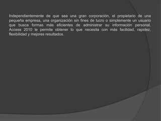 	Independientemente de que sea una gran corporación, el propietario de una pequeña empresa, una organización sin fines de lucro o simplemente un usuario que busca formas más eficientes de administrar su información personal, Access 2010 le permite obtener lo que necesita con más facilidad, rapidez, flexibilidad y mejores resultados.