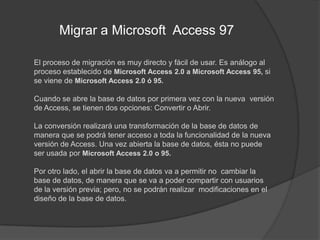 Migrar a Microsoft  Access 97 	El proceso de migración es muy directo y fácil de usar. Es análogo al proceso establecido de Microsoft Access 2.0 a Microsoft Access 95, si se viene de Microsoft Access 2.0 ó 95.Cuando se abre la base de datos por primera vez con la nueva  versión de Access, se tienen dos opciones: Convertir o Abrir.La conversión realizará una transformación de la base de datos de manera que se podrá tener acceso a toda la funcionalidad de la nueva versión de Access. Una vez abierta la base de datos, ésta no puede ser usada por Microsoft Access 2.0 o 95.Por otro lado, el abrir la base de datos va a permitir no  cambiar la base de datos, de manera que se va a poder compartir con usuarios de la versión previa; pero, no se podrán realizar  modificaciones en el diseño de la base de datos.