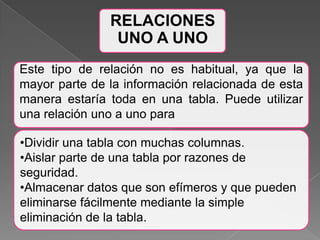 Este tipo de relación no es habitual, ya que la mayor parte de la información relacionada de esta manera estaría toda en una tabla. Puede utilizar una relación uno a uno paraDividir una tabla con muchas columnas.