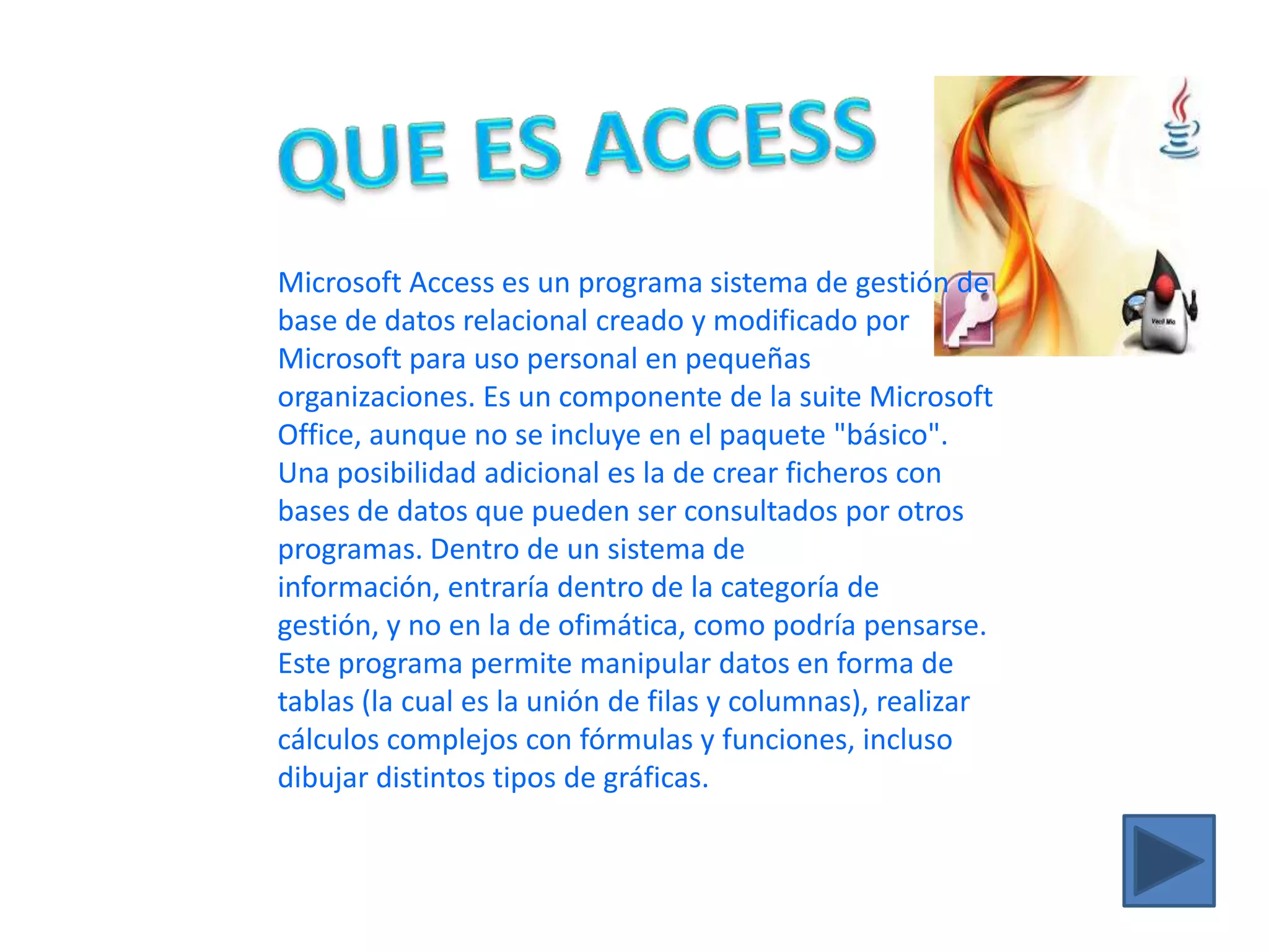 QUE ES ACCESSMicrosoft Access es un programa sistema de gestión de base de datos relacional creado y modificado por Microsoft para uso personal en pequeñas organizaciones. Es un componente de la suite Microsoft Office, aunque no se incluye en el paquete "básico". Una posibilidad adicional es la de crear ficheros con bases de datos que pueden ser consultados por otros programas. Dentro de un sistema de información, entraría dentro de la categoría de gestión, y no en la de ofimática, como podría pensarse. Este programa permite manipular datos en forma de tablas (la cual es la unión de filas y columnas), realizar cálculos complejos con fórmulas y funciones, incluso dibujar distintos tipos de gráficas.