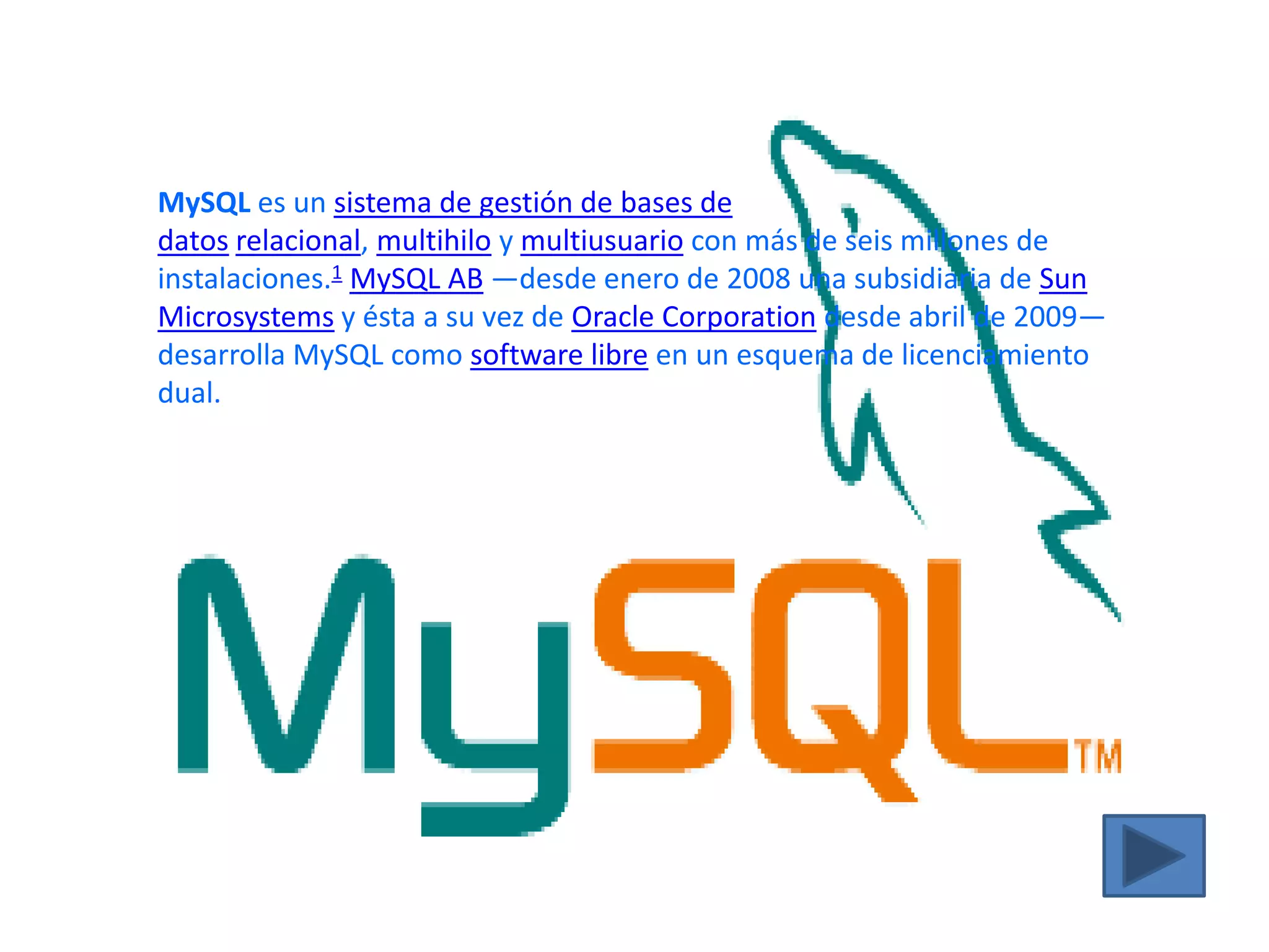 MySQL es un sistema de gestión de bases de datos relacional, multihilo y multiusuario con más de seis millones de instalaciones.1 MySQL AB —desde enero de 2008 una subsidiaria de Sun Microsystems y ésta a su vez de Oracle Corporation desde abril de 2009— desarrolla MySQL como software libre en un esquema de licenciamiento dual.