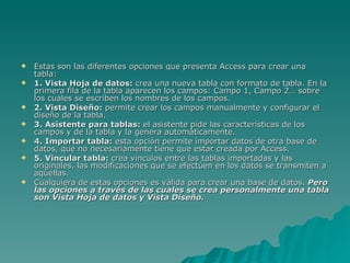 Estas son las diferentes opciones que presenta Access para crear una tabla:  1. Vista Hoja de datos:  crea una nueva tabla con formato de tabla. En la primera fila de la tabla aparecen los campos: Campo 1, Campo 2… sobre los cuales se escriben los nombres de los campos.  2. Vista Diseño:  permite crear los campos manualmente y configurar el diseño de la tabla.  3. Asistente para tablas:  el asistente pide las características de los campos y de la tabla y la genera automáticamente.  4. Importar tabla:  esta opción permite importar datos de otra base de datos, que no necesariamente tiene que estar creada por Access.  5. Vincular tabla:  crea vínculos entre las tablas importadas y las originales, las modificaciones que se efectúen en los datos se transmiten a aquéllas.  Cualquiera de estas opciones es válida para crear una base de datos.  Pero las opciones a través de las cuales se crea personalmente una tabla son Vista Hoja de datos y Vista Diseño . 