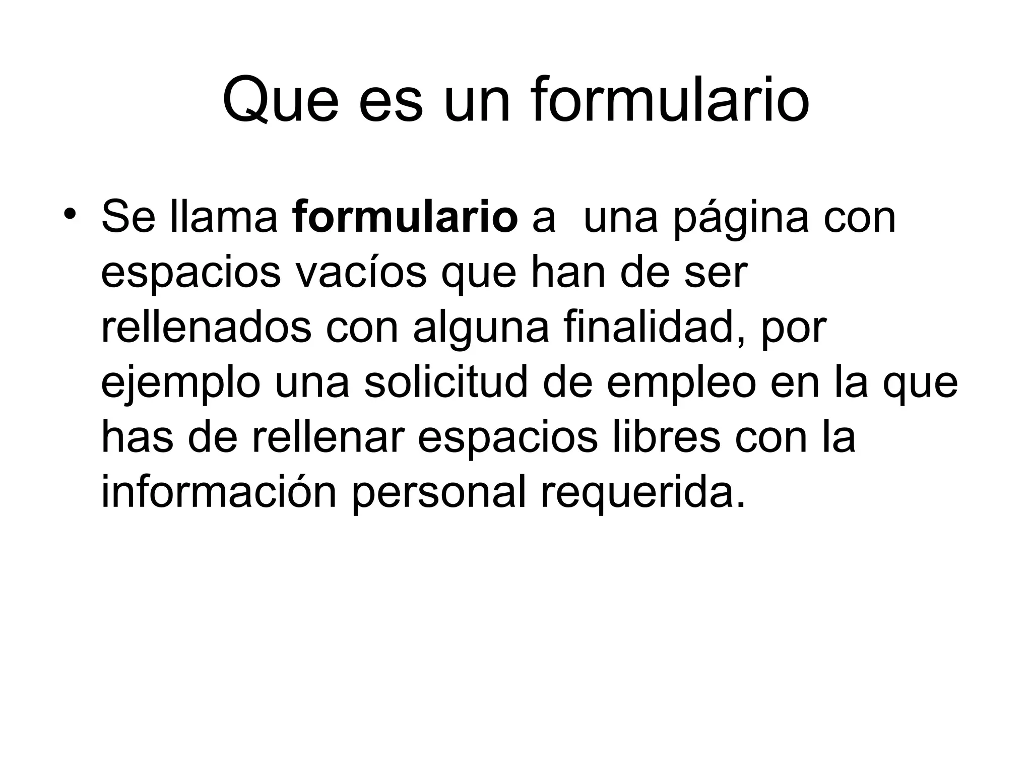 Que es un formulario
• Se llama formulario a una página con
  espacios vacíos que han de ser
  rellenados con alguna finalidad, por
  ejemplo una solicitud de empleo en la que
  has de rellenar espacios libres con la
  información personal requerida.
 