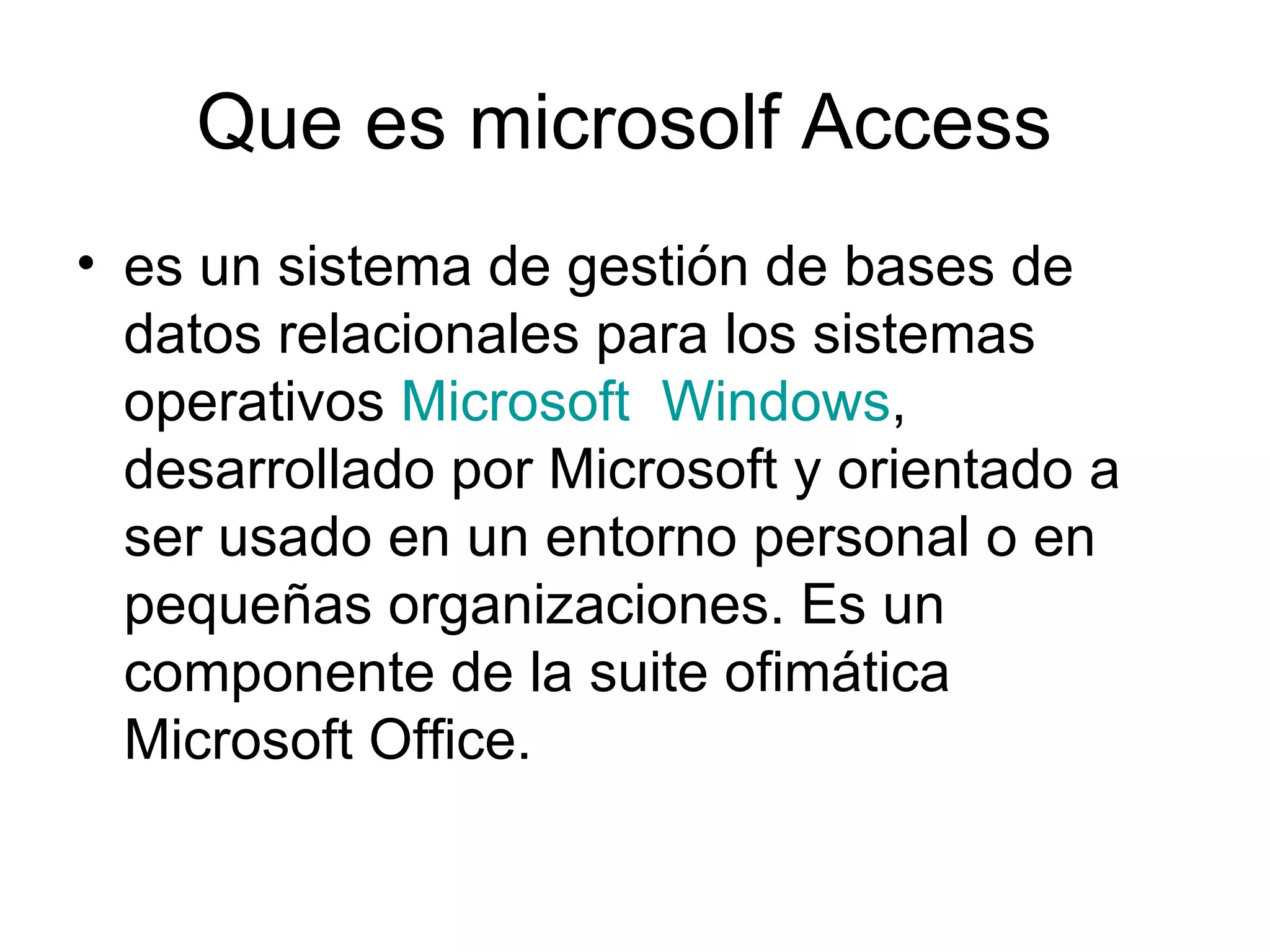 Que es microsolf Access
• es un sistema de gestión de bases de
  datos relacionales para los sistemas
  operativos Microsoft Windows,
  desarrollado por Microsoft y orientado a
  ser usado en un entorno personal o en
  pequeñas organizaciones. Es un
  componente de la suite ofimática
  Microsoft Office.
 