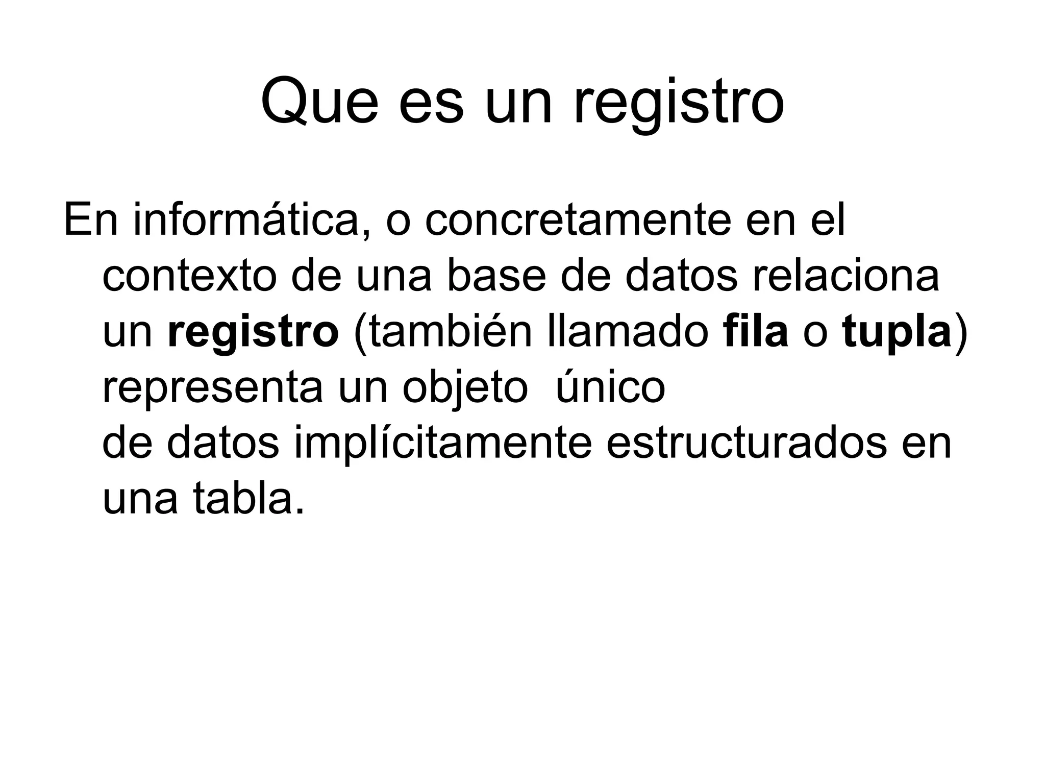 Que es un registro
En informática, o concretamente en el
 contexto de una base de datos relaciona
 un registro (también llamado fila o tupla)
 representa un objeto único
 de datos implícitamente estructurados en
 una tabla.
 