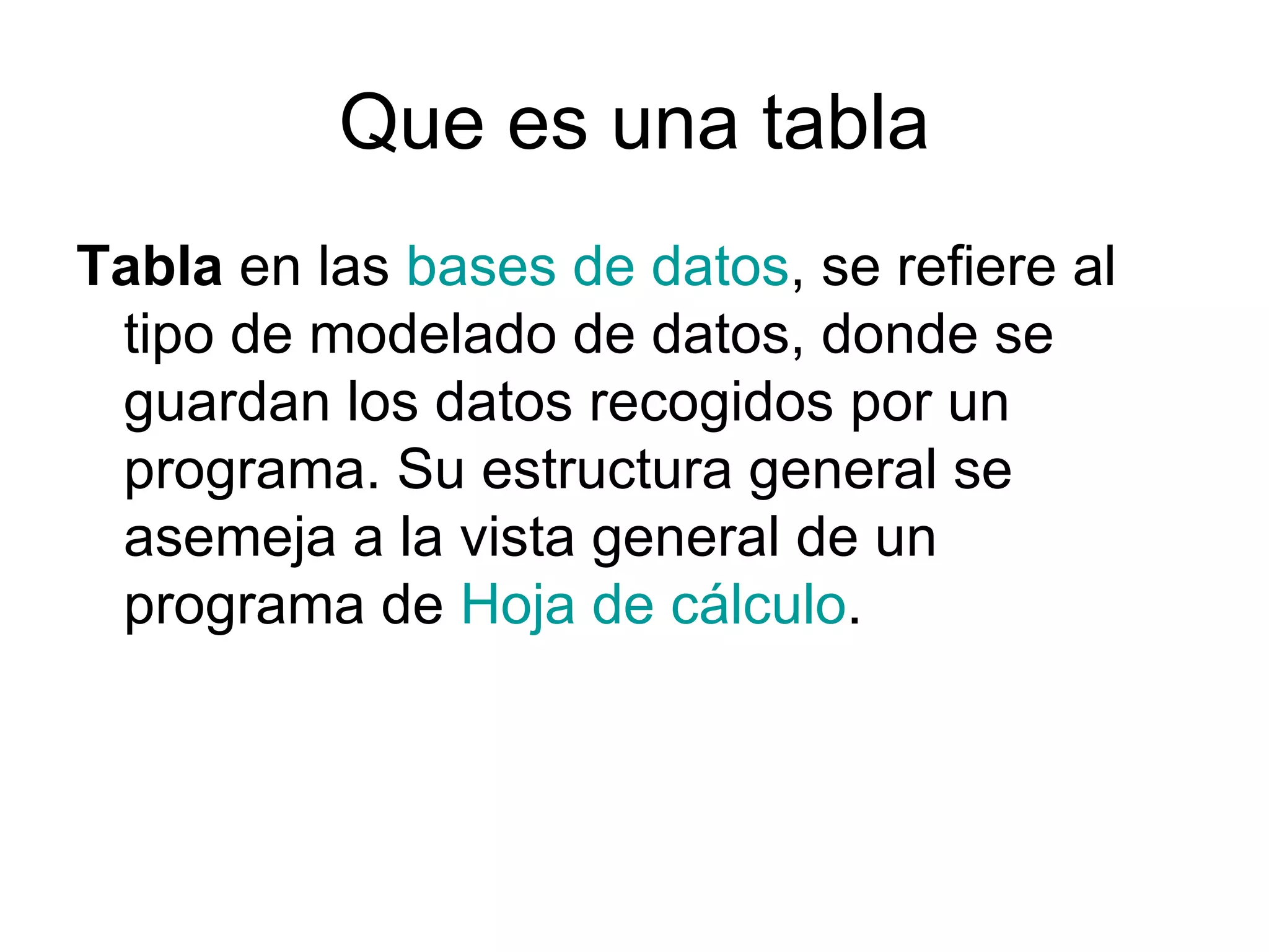 Que es una tabla
Tabla en las bases de datos, se refiere al
 tipo de modelado de datos, donde se
 guardan los datos recogidos por un
 programa. Su estructura general se
 asemeja a la vista general de un
 programa de Hoja de cálculo.
 