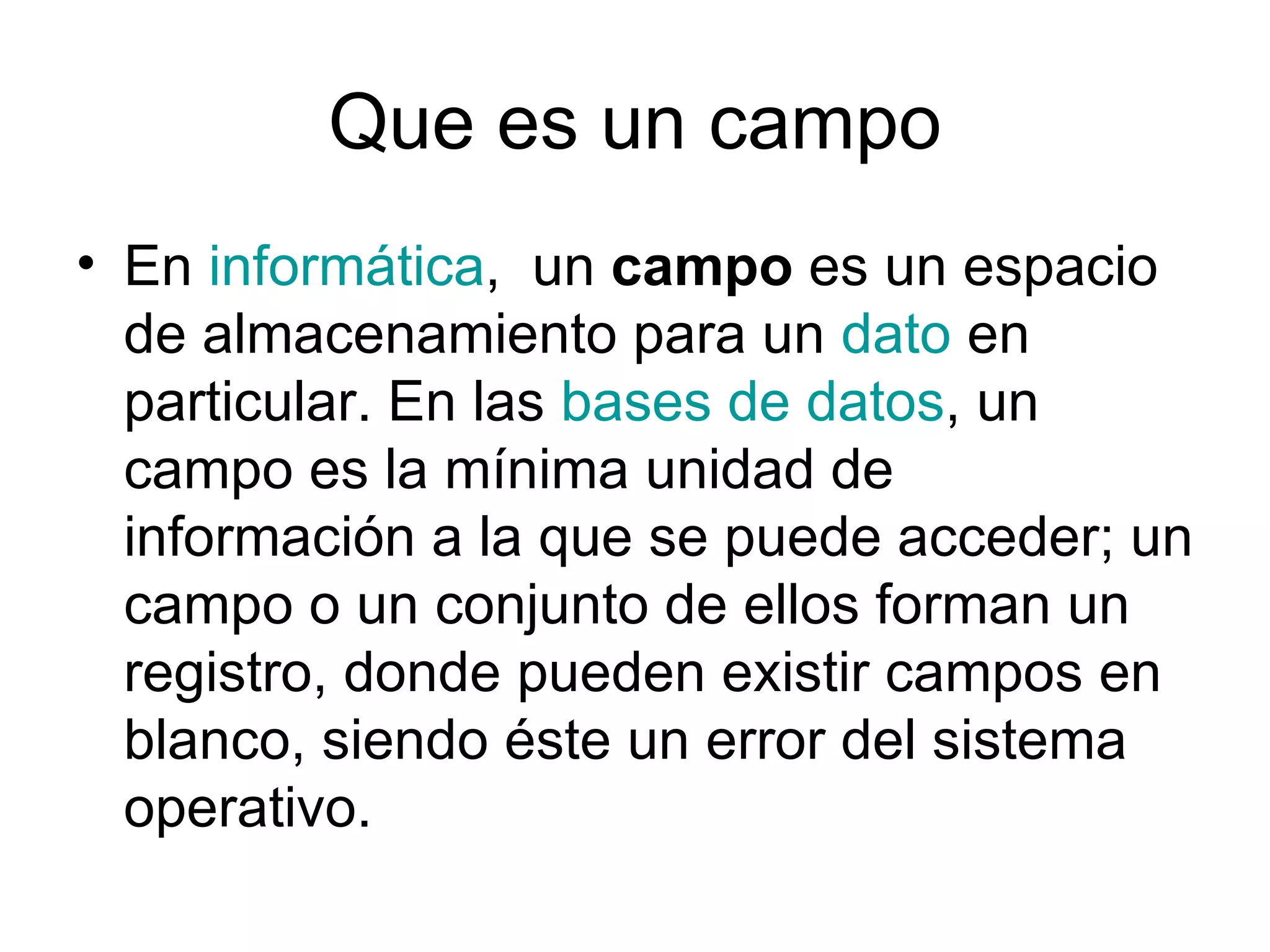 Que es un campo
• En informática, un campo es un espacio
  de almacenamiento para un dato en
  particular. En las bases de datos, un
  campo es la mínima unidad de
  información a la que se puede acceder; un
  campo o un conjunto de ellos forman un
  registro, donde pueden existir campos en
  blanco, siendo éste un error del sistema
  operativo.
 