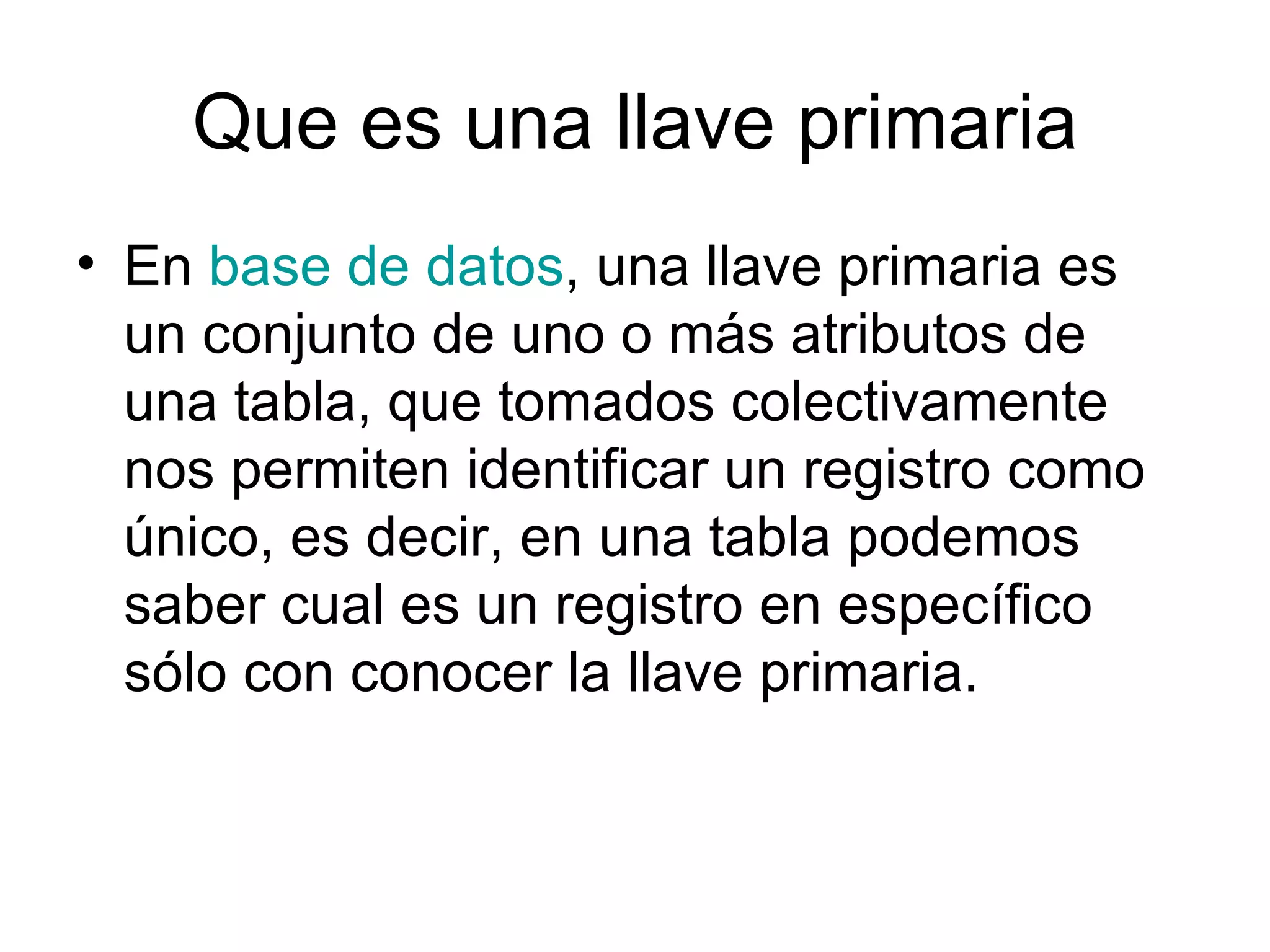 Que es una llave primaria
• En base de datos, una llave primaria es
  un conjunto de uno o más atributos de
  una tabla, que tomados colectivamente
  nos permiten identificar un registro como
  único, es decir, en una tabla podemos
  saber cual es un registro en específico
  sólo con conocer la llave primaria.
 