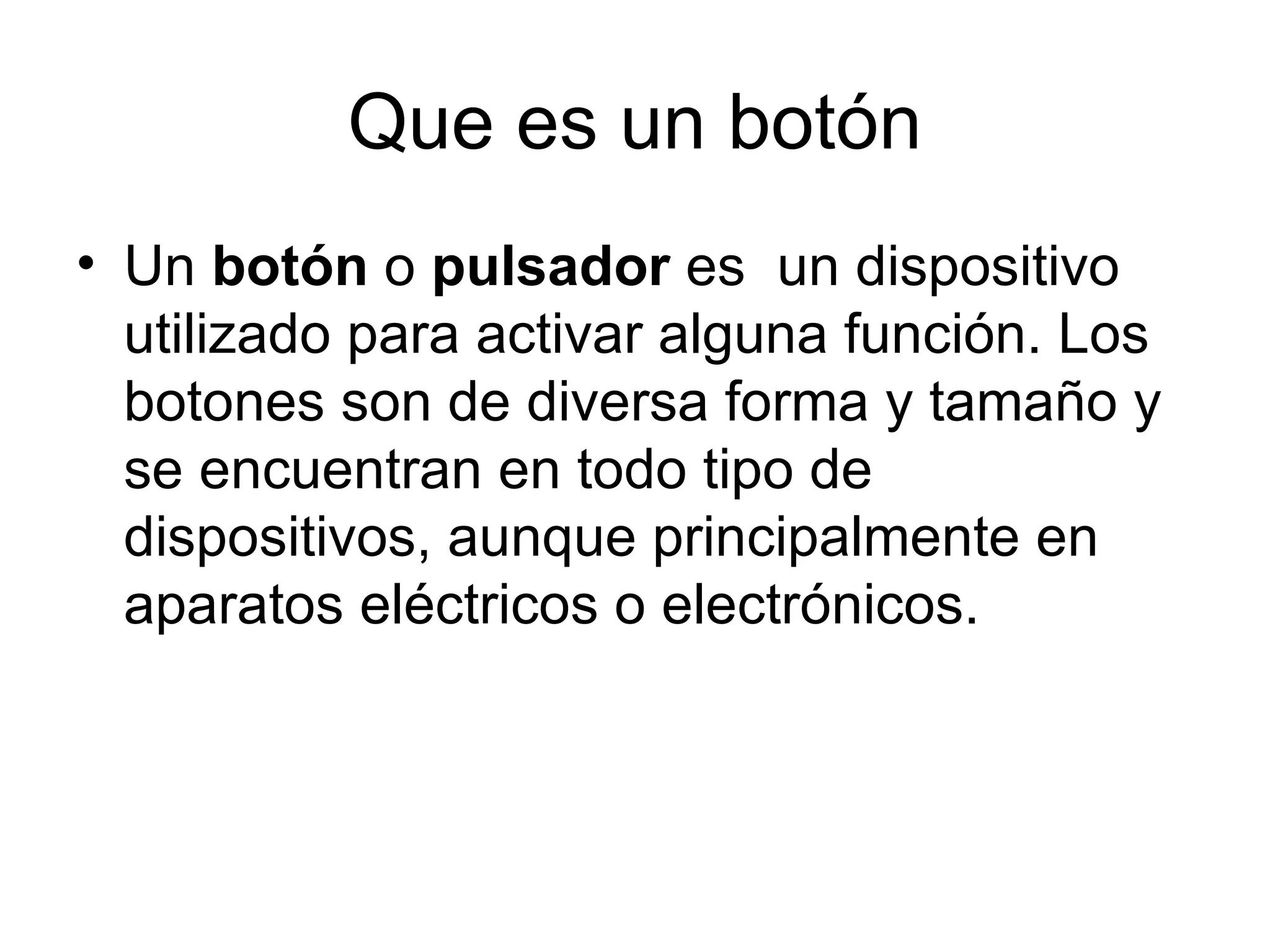 Que es un botón
• Un botón o pulsador es un dispositivo
  utilizado para activar alguna función. Los
  botones son de diversa forma y tamaño y
  se encuentran en todo tipo de
  dispositivos, aunque principalmente en
  aparatos eléctricos o electrónicos.
 