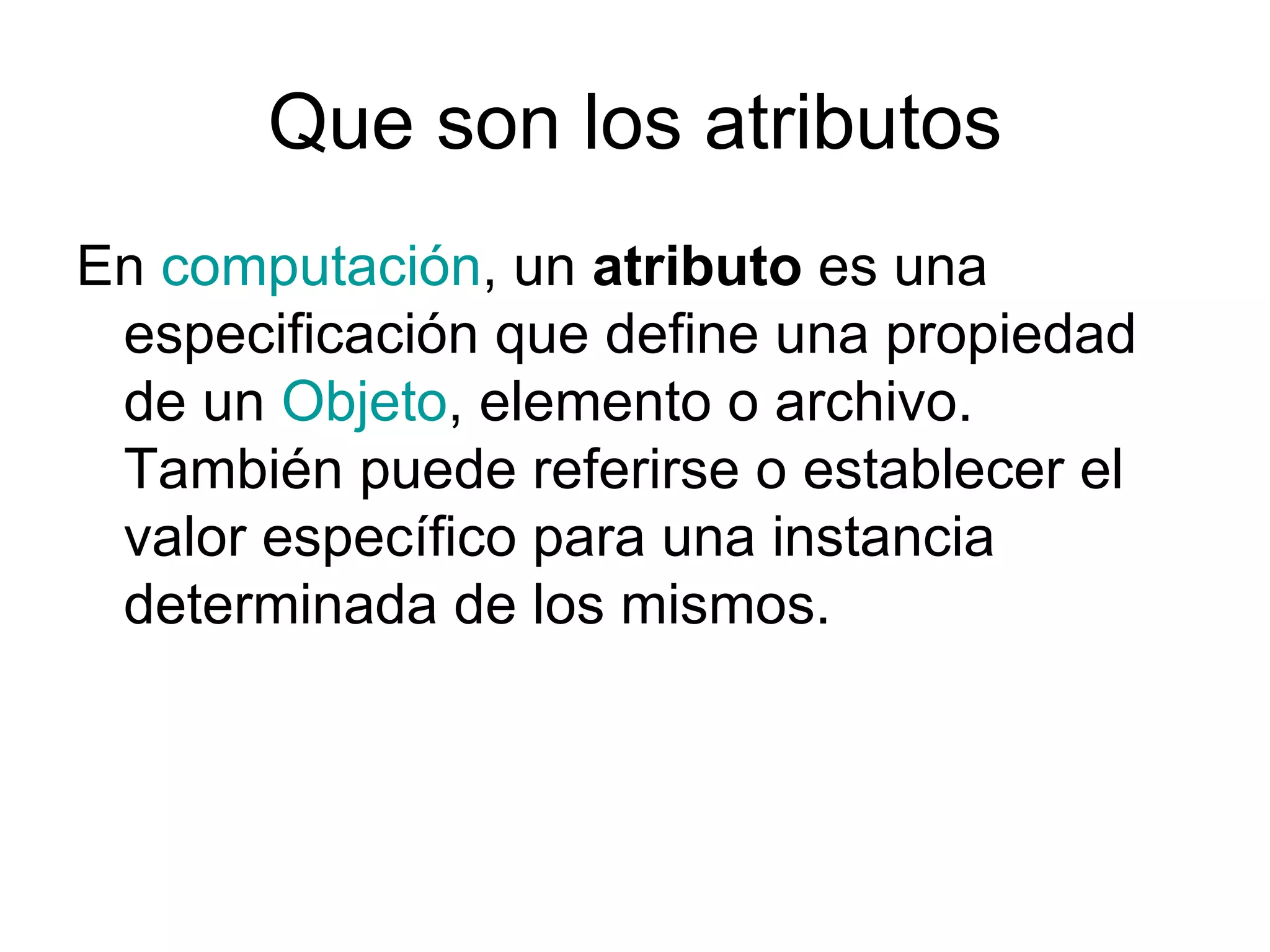 Que son los atributos
En computación, un atributo es una
 especificación que define una propiedad
 de un Objeto, elemento o archivo.
 También puede referirse o establecer el
 valor específico para una instancia
 determinada de los mismos.
 