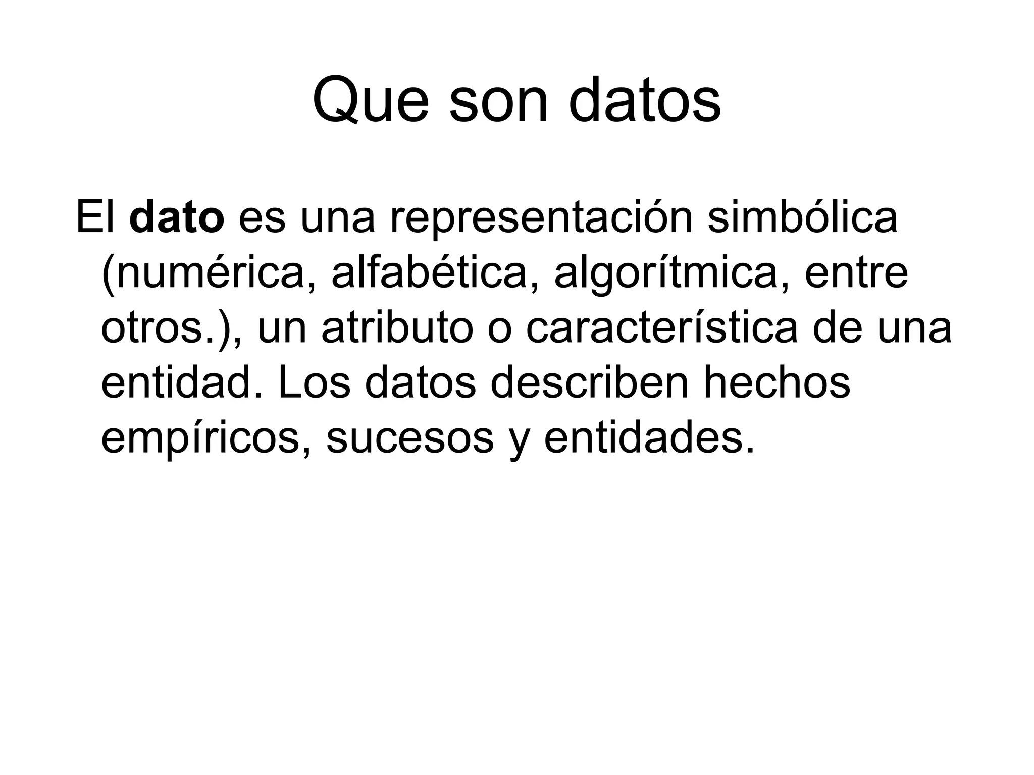 Que son datos
El dato es una representación simbólica
 (numérica, alfabética, algorítmica, entre
 otros.), un atributo o característica de una
 entidad. Los datos describen hechos
 empíricos, sucesos y entidades.
 